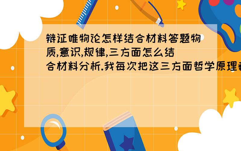 辩证唯物论怎样结合材料答题物质,意识,规律,三方面怎么结合材料分析.我每次把这三方面哲学原理都答上了,就是结合不了材料,自己写的和答案就是不一样.比如说举个例子这三方面结合材料