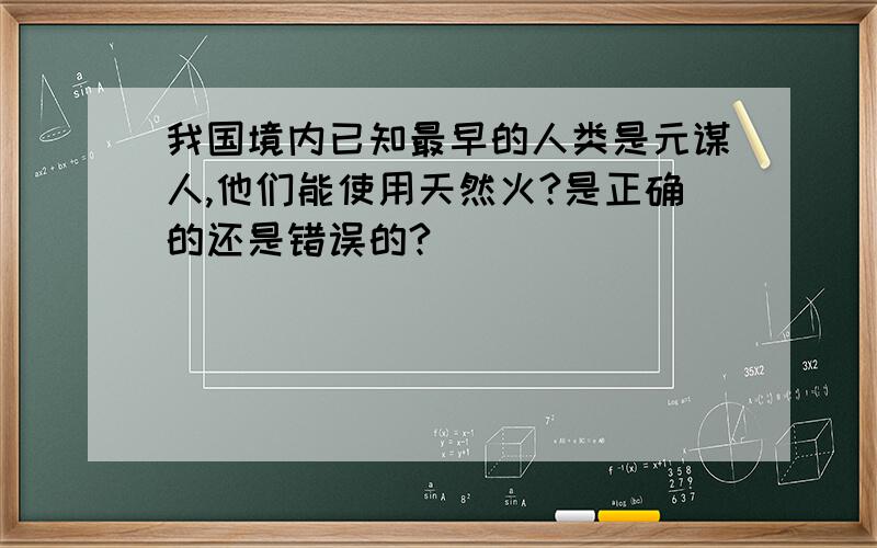 我国境内已知最早的人类是元谋人,他们能使用天然火?是正确的还是错误的?