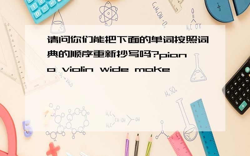 请问你们能把下面的单词按照词典的顺序重新抄写吗?piano violin wide make