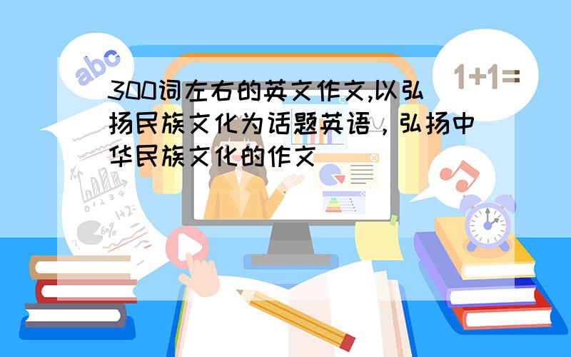 300词左右的英文作文,以弘扬民族文化为话题英语，弘扬中华民族文化的作文