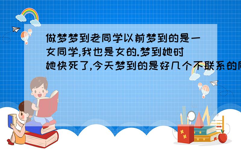 做梦梦到老同学以前梦到的是一女同学,我也是女的.梦到她时她快死了,今天梦到的是好几个不联系的同学有男有女.有一个我还在她衣服上绣了她的名字居然还是买个衣服,在这个梦里要过年