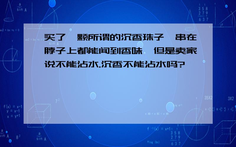 买了一颗所谓的沉香珠子,串在脖子上都能闻到香味,但是卖家说不能沾水.沉香不能沾水吗?