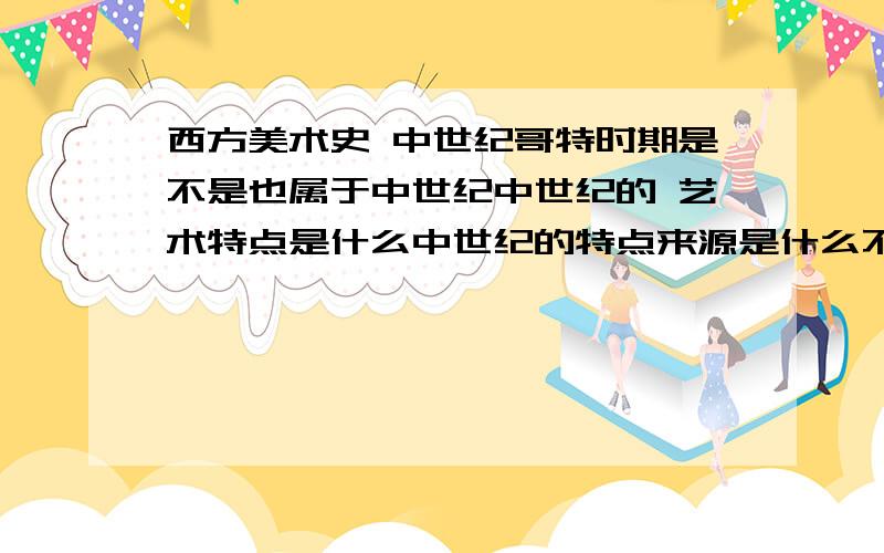 西方美术史 中世纪哥特时期是不是也属于中世纪中世纪的 艺术特点是什么中世纪的特点来源是什么不要太长的回答,