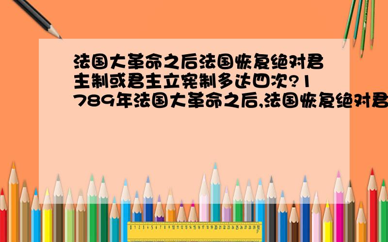 法国大革命之后法国恢复绝对君主制或君主立宪制多达四次?1789年法国大革命之后,法国恢复绝对君主制或君主立宪制多达四次.简述是哪四次并列明具体时间?