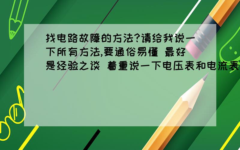 找电路故障的方法?请给我说一下所有方法,要通俗易懂 最好是经验之谈 着重说一下电压表和电流表测电路故障的方法 最好再带几个例题 比如电流表接某处无示数之类的 我会追加分的告诉我