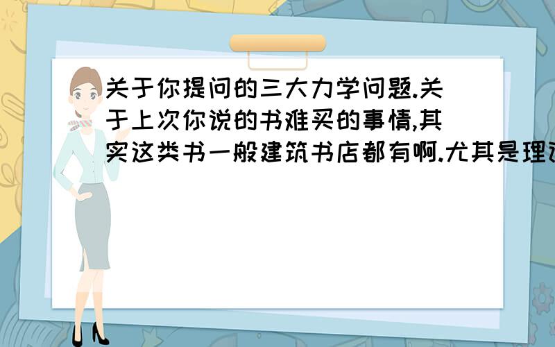 关于你提问的三大力学问题.关于上次你说的书难买的事情,其实这类书一般建筑书店都有啊.尤其是理论力学跟材料力学,虽然都出了新版,理论力学第七版、材料力学好像都是第五版,跟我所说