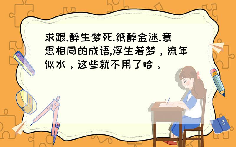 求跟.醉生梦死.纸醉金迷.意思相同的成语,浮生若梦，流年似水，这些就不用了哈，