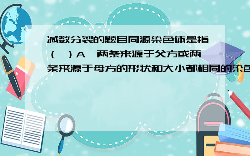 减数分裂的题目同源染色体是指（ ）A、两条来源于父方或两条来源于母方的形状和大小都相同的染色体B、所有来自父方或所有来自母方的染色体 C、着丝粒分裂后形成的两条染色体D、减数