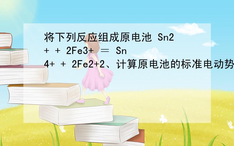 将下列反应组成原电池 Sn2+ + 2Fe3+ ＝ Sn4+ + 2Fe2+2、计算原电池的标准电动势Eo3、若[Sn2+]=0.001M 时,计算此时原电池的电动势E