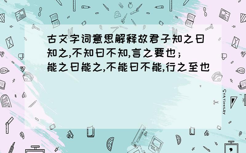 古文字词意思解释故君子知之曰知之,不知曰不知,言之要也；能之曰能之,不能曰不能,行之至也