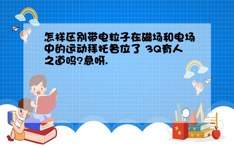 怎样区别带电粒子在磁场和电场中的运动拜托各位了 3Q有人之道吗?急呀.