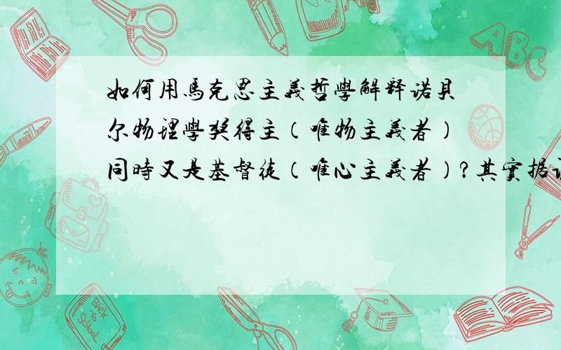 如何用马克思主义哲学解释诺贝尔物理学奖得主（唯物主义者）同时又是基督徒（唯心主义者）?其实据调查超过90%的诺贝尔物理学奖化学奖获得主都是有信仰的，我们应该相信他们在实验室