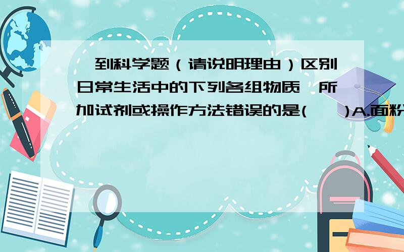 一到科学题（请说明理由）区别日常生活中的下列各组物质,所加试剂或操作方法错误的是(　　)A.面粉和小苏打（加水震荡） B.白酒和白醋（看颜色）C.食盐和味精（尝味道） D.棉织衫和羊毛