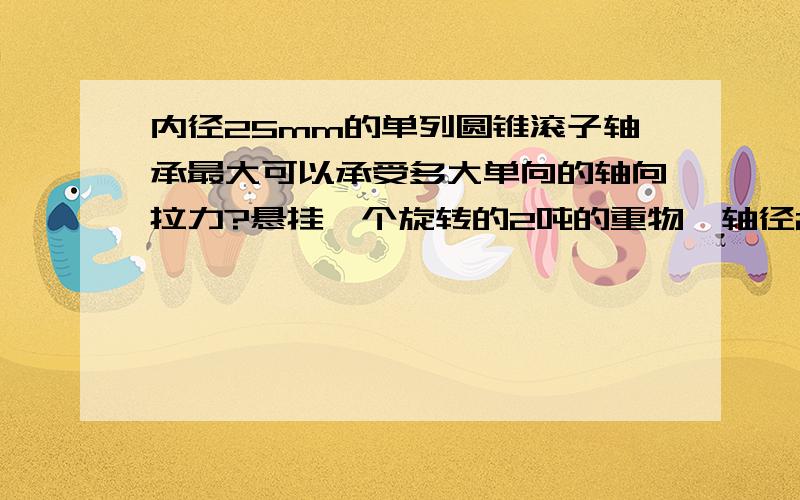 内径25mm的单列圆锥滚子轴承最大可以承受多大单向的轴向拉力?悬挂一个旋转的2吨的重物,轴径25mm,以低速600r/m工作状态旋转.在这个重量范围内,内径25mm的单列圆锥滚子轴承可以用吗,如果不行