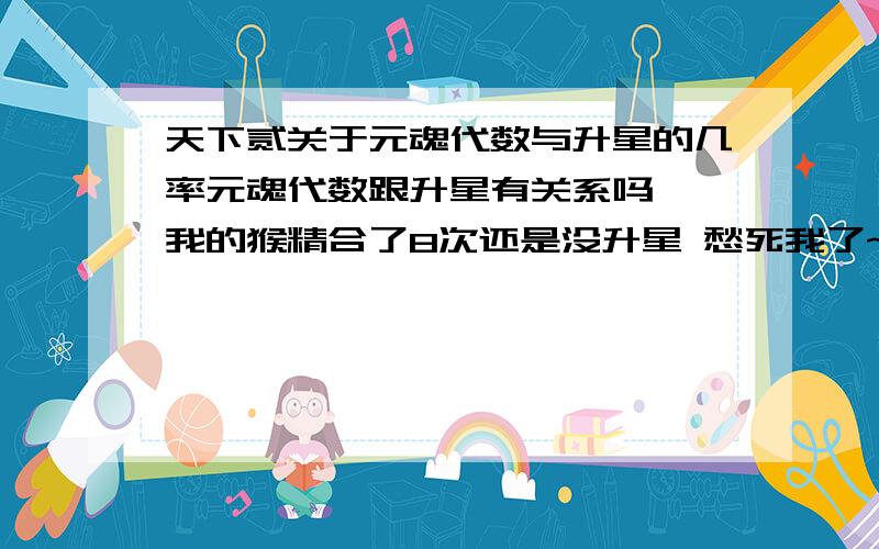 天下贰关于元魂代数与升星的几率元魂代数跟升星有关系吗``我的猴精合了8次还是没升星 愁死我了~怎么样提高升星的几率 知道的告我下