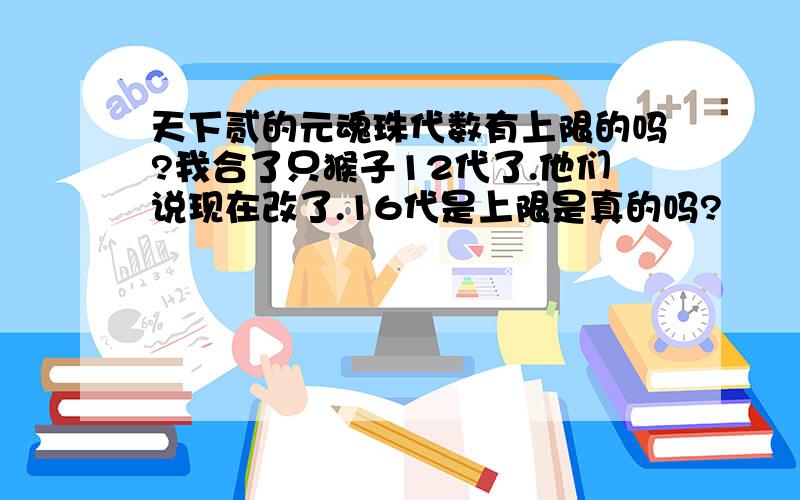 天下贰的元魂珠代数有上限的吗?我合了只猴子12代了.他们说现在改了.16代是上限是真的吗?