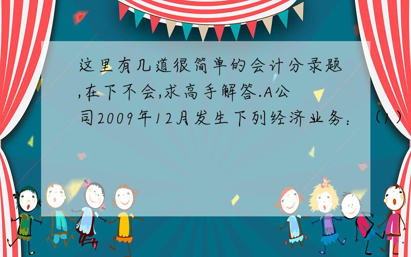 这里有几道很简单的会计分录题,在下不会,求高手解答.A公司2009年12月发生下列经济业务：（1）销售A产品100件,每件售价3000元,货款300 000元,增值税率为17%,已收到货款.单位成本为1200元.（2）采