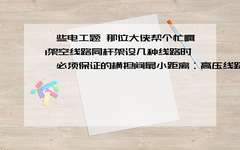 一些电工题 那位大侠帮个忙啊1架空线路同杆架设几种线路时,必须保证的横担间最小距离：高压线路在低压线路上方相距1.2米,通讯线路在低压线路下方相距（ ）米2在煤气站装设照明灯具时,