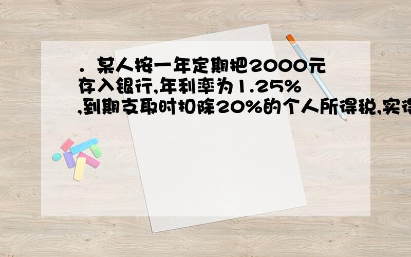 ．某人按一年定期把2000元存入银行,年利率为1.25%,到期支取时扣除20%的个人所得税,实得利息为多少元?