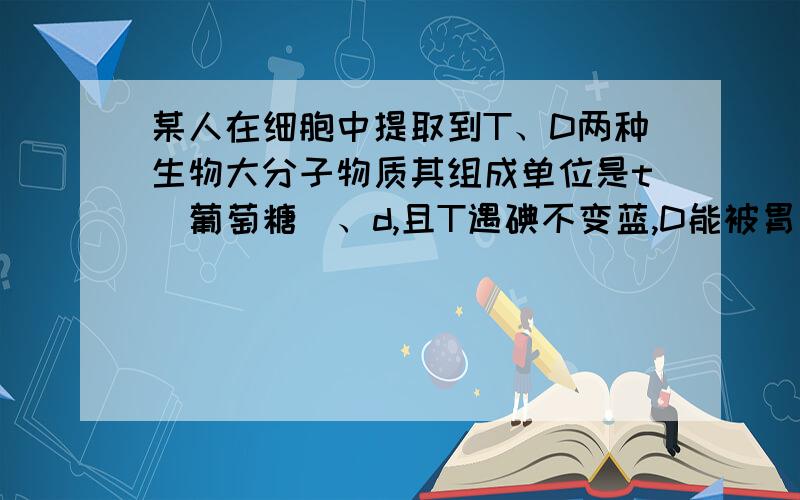 某人在细胞中提取到T、D两种生物大分子物质其组成单位是t(葡萄糖)、d,且T遇碘不变蓝,D能被胃液中酶消化下列哪种叙述是错的（）A.T、D合成过程中都有水产生B.该细胞为植物细胞,T为纤维素C