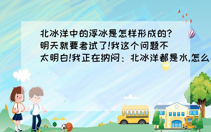 北冰洋中的浮冰是怎样形成的?明天就要考试了!我这个问题不太明白!我正在纳闷：北冰洋都是水,怎么能结冰呢?要结冰为什么不整个水面都结冰?而是只结一小部分?