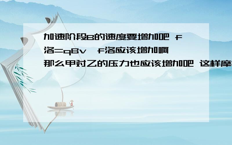 加速阶段B的速度要增加吧 f洛=qBv,f洛应该增加啊,那么甲对乙的压力也应该增加吧 这样摩擦力加速阶段B的速度要增加吧  f洛=qBv,f洛应该增加啊,那么甲对乙的压力也应该增加吧 这样摩擦力就