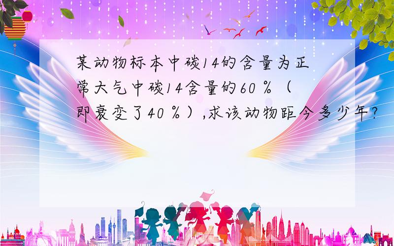 某动物标本中碳14的含量为正常大气中碳14含量的60％（即衰变了40％）,求该动物距今多少年?