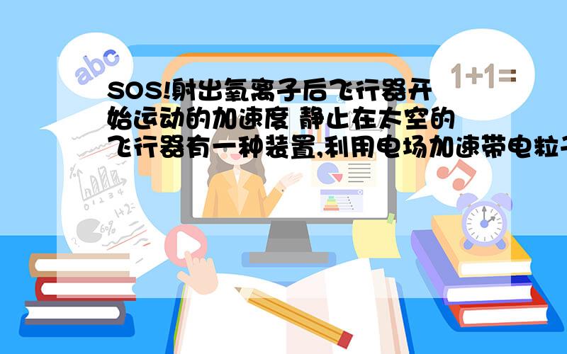 SOS!射出氧离子后飞行器开始运动的加速度 静止在太空的飞行器有一种装置,利用电场加速带电粒子形成向外发射的高速电子流,从而对飞行器产生反冲力,使其获得加速度,已知飞行器质量为M,