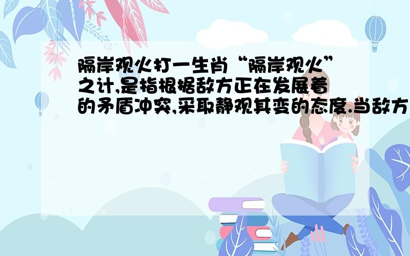 隔岸观火打一生肖“隔岸观火”之计,是指根据敌方正在发展着的矛盾冲突,采取静观其变的态度.当敌方矛盾突出,相互倾轧越来越暴露出来的时候,可不急于去“趁火打劫”.操之过急常常会促