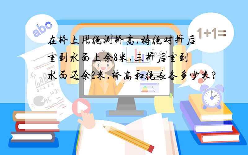 在桥上用绳测桥高,将绳对折后垂到水面上余8米,三折后垂到水面还余2米,桥高和绳长各多少米?