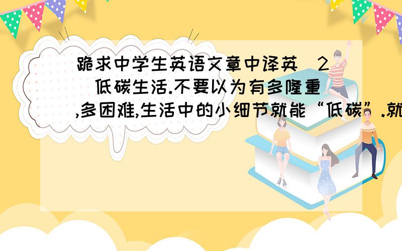 跪求中学生英语文章中译英（2）低碳生活.不要以为有多隆重,多困难,生活中的小细节就能“低碳”.就让我——低碳小达人,向你传授低碳生活小窍门,让我们共同拯救地球家园吧!首先,欢迎参