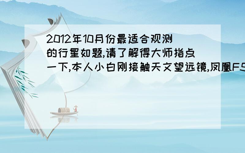 2012年10月份最适合观测的行星如题,请了解得大师指点一下,本人小白刚接触天文望远镜,凤凰F50600也不知道可以观测到那些行星,就看过月亮,其他行星不知道在什么位置,请各位大大们指点!