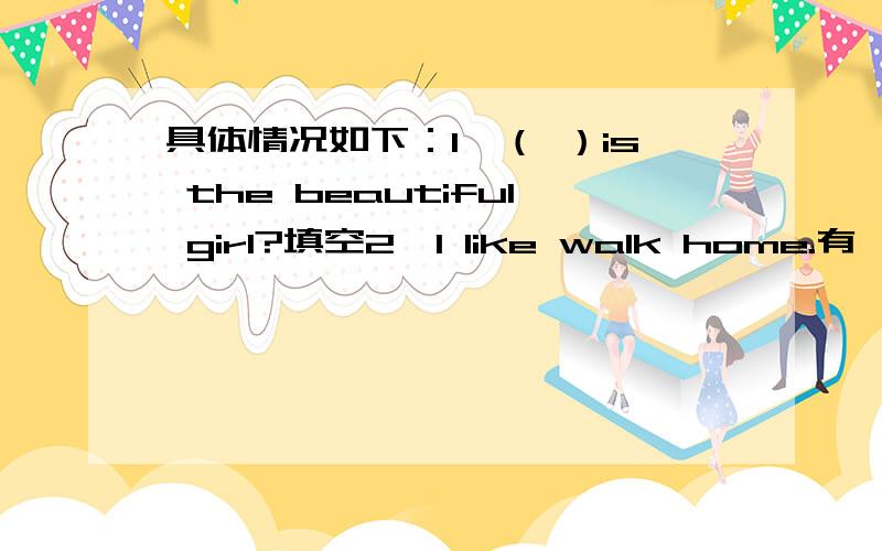 具体情况如下：1,（ ）is the beautiful girl?填空2,I like walk home.有一个单词错了,是哪个,找出来并改正3,is be going to Amy a teacher .连词成句4,Amy____singing.A：don`t like B:doesn`t like C,isn`t like 5,I can make a snow