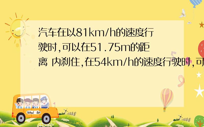 汽车在以81km/h的速度行驶时,可以在51.75m的距离 内刹住,在54km/h的速度行驶时,可以在24m的距离内刹住 .假设对这两种速率,驾驶员的反应时间（在反应时间内驾驶员 来不及使用刹车,车速不变）