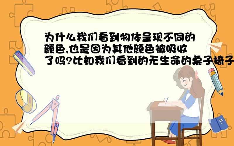 为什么我们看到物体呈现不同的颜色,也是因为其他颜色被吸收了吗?比如我们看到的无生命的桌子椅子也是因为可以吸收不同的光而呈现不同的颜色吗?我觉得,是不是由于很多因素啊,光的反