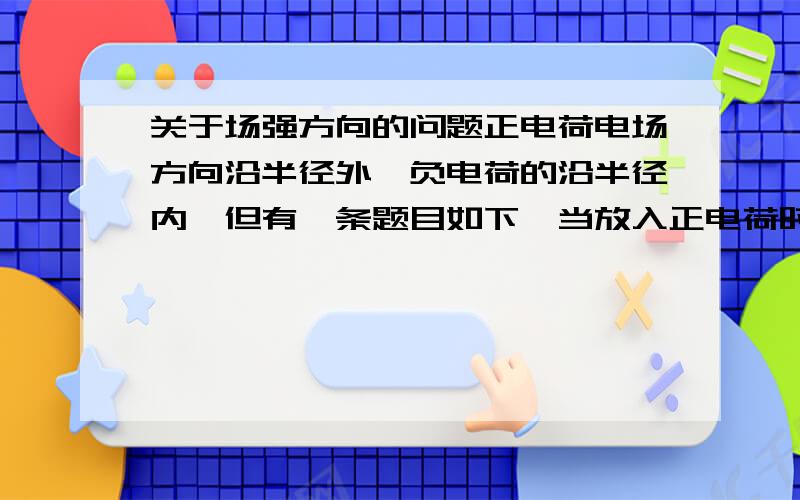 关于场强方向的问题正电荷电场方向沿半径外、负电荷的沿半径内、但有一条题目如下、当放入正电荷时、电场中的某点场强方向向右这是不是互相矛盾