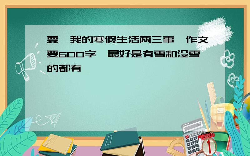 要《我的寒假生活两三事》作文要600字,最好是有雪和没雪的都有,