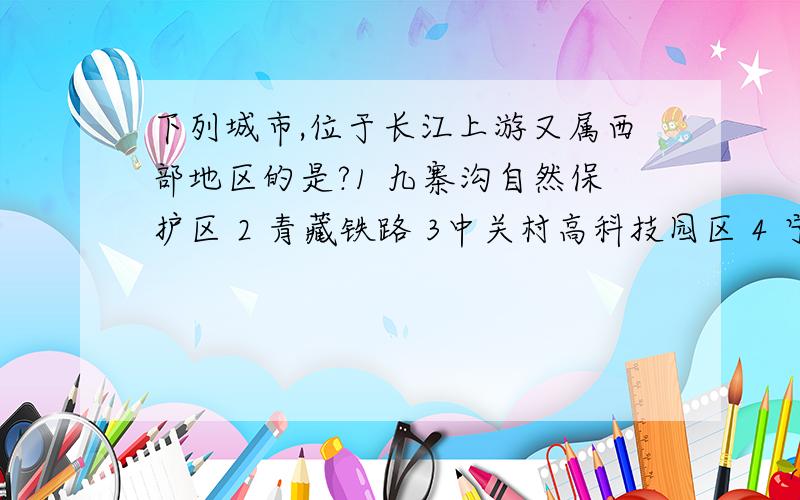 下列城市,位于长江上游又属西部地区的是?1 九寨沟自然保护区 2 青藏铁路 3中关村高科技园区 4 宁夏平原灌溉农业区 5 小浪底水利枢纽工程 6 路南石林风景区A 1245 B 1246 C 124 D12456大哥大姐们.