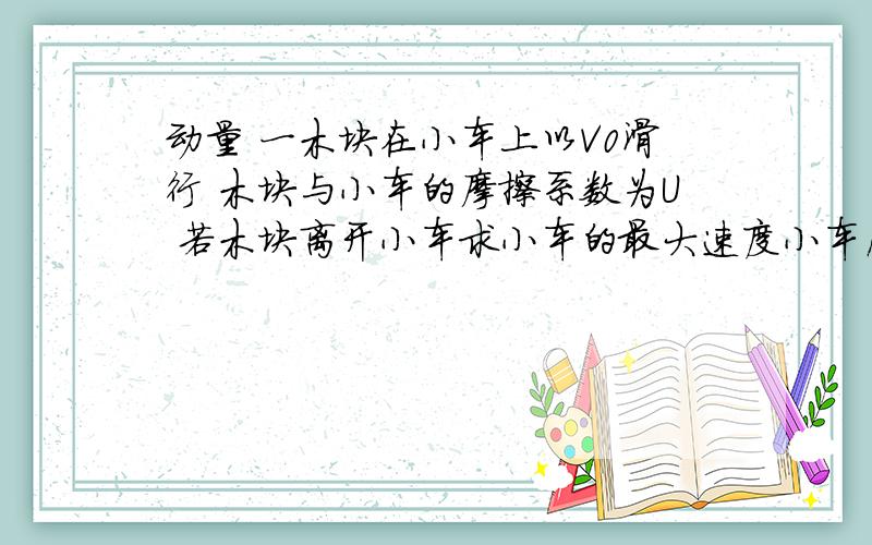 动量 一木块在小车上以V0滑行 木块与小车的摩擦系数为U 若木块离开小车求小车的最大速度小车质量为M 木块质量为M 小车长度为L