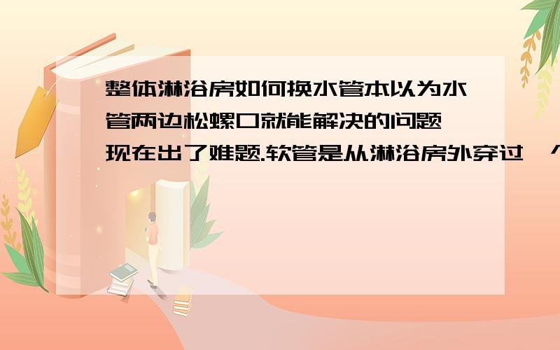 整体淋浴房如何换水管本以为水管两边松螺口就能解决的问题,现在出了难题.软管是从淋浴房外穿过一个小洞进到淋浴房里的.软管可以在小洞里自由穿过.但软管两头都有螺口,这两个头子又