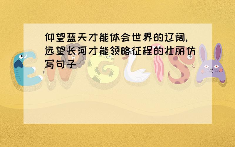 仰望蓝天才能体会世界的辽阔,远望长河才能领略征程的壮丽仿写句子