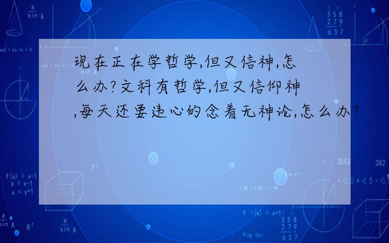 现在正在学哲学,但又信神,怎么办?文科有哲学,但又信仰神,每天还要违心的念着无神论,怎么办?