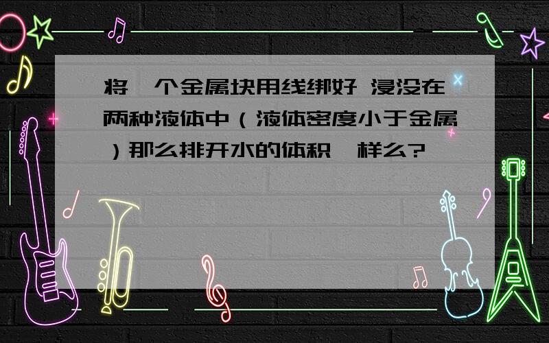 将一个金属块用线绑好 浸没在两种液体中（液体密度小于金属）那么排开水的体积一样么?