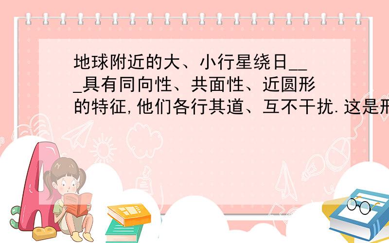 地球附近的大、小行星绕日___具有同向性、共面性、近圆形的特征,他们各行其道、互不干扰.这是形成生命条件的原因 地理学科的.