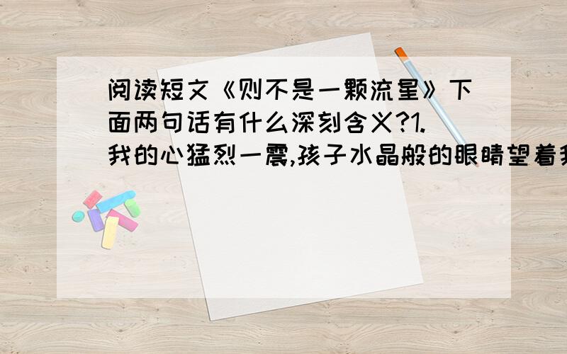 阅读短文《则不是一颗流星》下面两句话有什么深刻含义?1.我的心猛烈一震,孩子水晶般的眼睛望着我,犹如黑暗里闪亮的星.我紧紧地抱住他,眼泪洒在记忆的门里.2.我原以为,孩子天真纯朴的