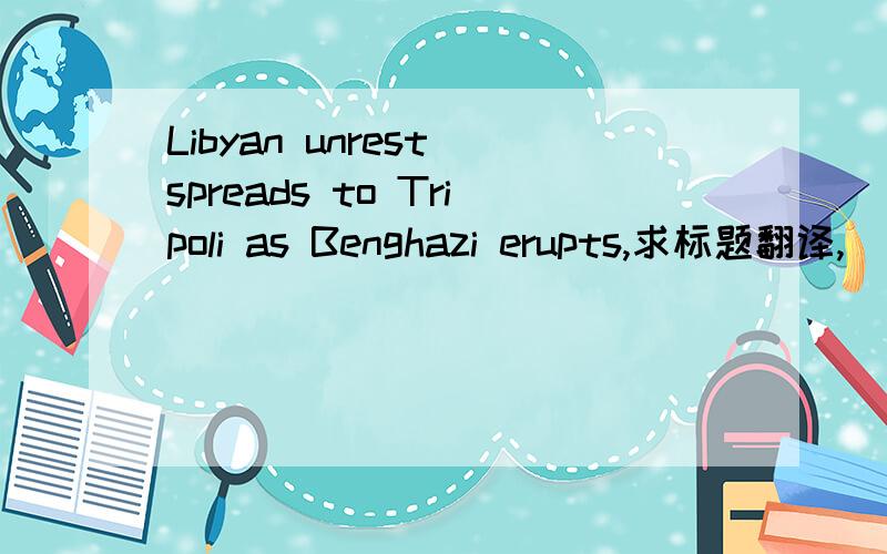 Libyan unrest spreads to Tripoli as Benghazi erupts,求标题翻译,