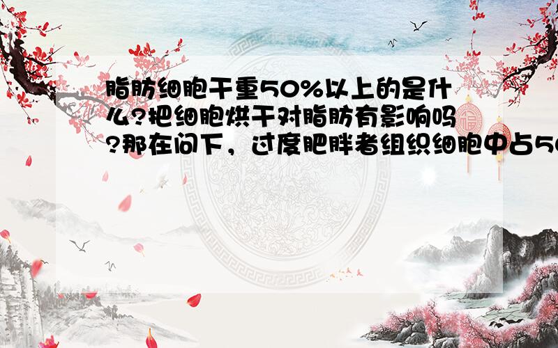 脂肪细胞干重50%以上的是什么?把细胞烘干对脂肪有影响吗?那在问下，过度肥胖者组织细胞中占50%干重的是？· ·