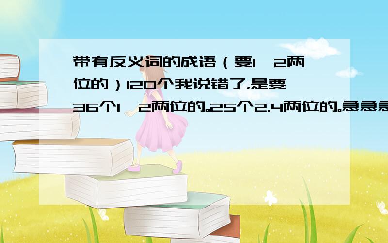 带有反义词的成语（要1,2两位的）120个我说错了，是要36个1,2两位的。25个2.4两位的。急急急急急急急急急急急急急急急急急急急急急急急！！！！！！！