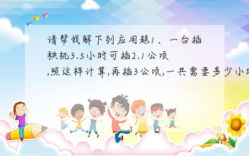 请帮我解下列应用题1、一台插秧机3.5小时可插2.1公顷,照这样计算,再插3公顷,一共需要多少小时?2、服装厂原来做一套学生服用布2.8米,采用新裁剪法后,每套节约用布0.4米.原来做450套衣服的布