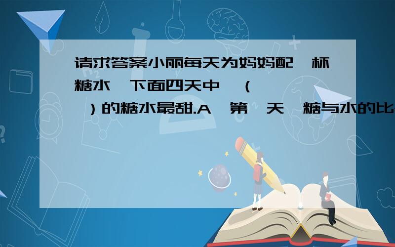 请求答案小丽每天为妈妈配一杯糖水,下面四天中,（     ）的糖水最甜.A、第一天,糖与水的比是1：9.    B、第二天,20克糖配成200克糖水.C、第三天,200克水中加入20克糖.D、第四天,含糖率为12%.3、